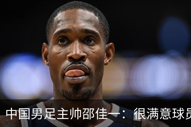 中国男足主帅邵佳一：很满意球员们的表现